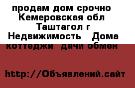 продам дом срочно - Кемеровская обл., Таштагол г. Недвижимость » Дома, коттеджи, дачи обмен   